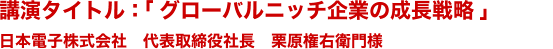 講演タイトル :「グローバルニッチ企業の成長戦略」日本電子株式会社　代表取締役社長　栗原権右衛門様