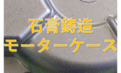 【石膏鋳造】モーターケース試作事例